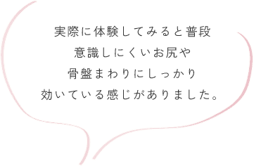 実際に体験してみると普段意識しにくいお尻や骨盤まわりにしっかり 効いている感じがありました。