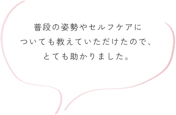 普段の姿勢やセルフケアについても教えていただけたので、とても助かりました。